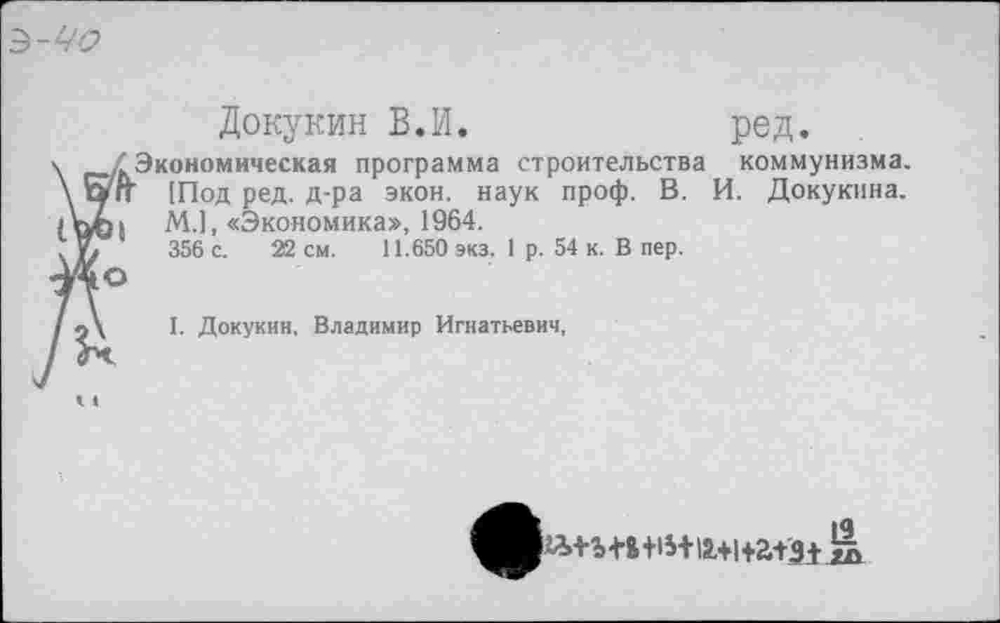 ﻿З-ЧО
Докукин В.И.	ред.
.Экономическая программа строительства коммунизма. п [Под ред. д-ра экон, наук проф. В. И. Докукина. М.1, «Экономика», 1964.
356 с. 22 см. 11.650 экз. 1 р. 54 к. В пер.
I. Докукин, Владимир Игнатьевич,
